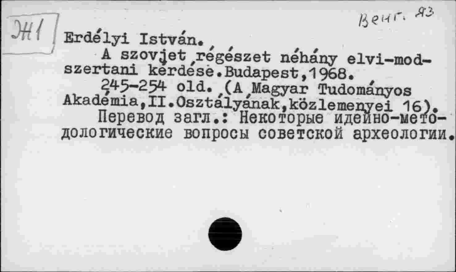 ﻿
Erdélyi Istvan.z
A szovjjet zregészet néhany elvi-mod-szertani kerdesè.Budapest,1968.
245-254 old.z(A'Magyar Tudomanyos Akademia,II.Osztalyanak,kôzlemenyei 16).
Перевод загл.: Некоторые идеино-мето-дологические вопросы советской археологии.